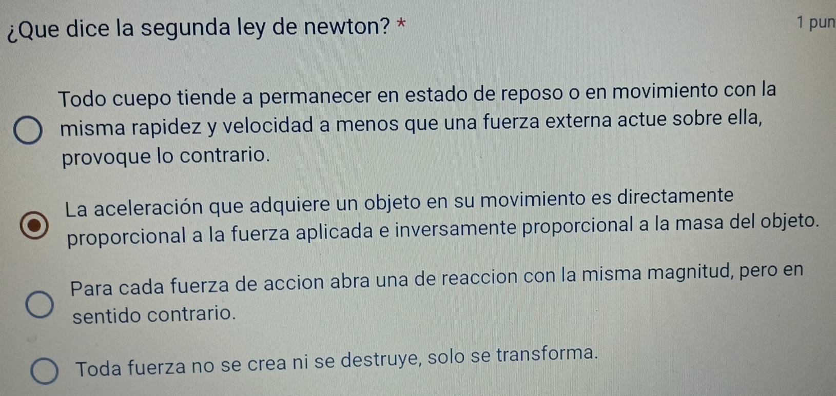 ¿Que dice la segunda ley de newton? *
1 pun
Todo cuepo tiende a permanecer en estado de reposo o en movimiento con la
misma rapidez y velocidad a menos que una fuerza externa actue sobre ella,
provoque lo contrario.
La aceleración que adquiere un objeto en su movimiento es directamente
proporcional a la fuerza aplicada e inversamente proporcional a la masa del objeto.
Para cada fuerza de accion abra una de reaccion con la misma magnitud, pero en
sentido contrario.
Toda fuerza no se crea ni se destruye, solo se transforma.