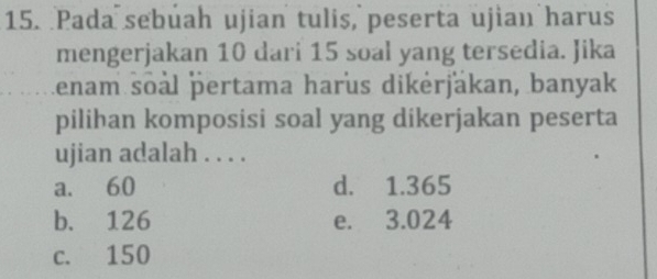 Pada sebuah ujian tulis, peserta ujian harus
mengerjakan 10 dari 15 soal yang tersedia. Jika
Lenam soal pertama harus dikėrjäkan, banyak
pilihan komposisi soal yang dikerjakan peserta
ujian adalah . . . .
a. 60 d. 1.365
b. 126 e. 3.024
c. 150