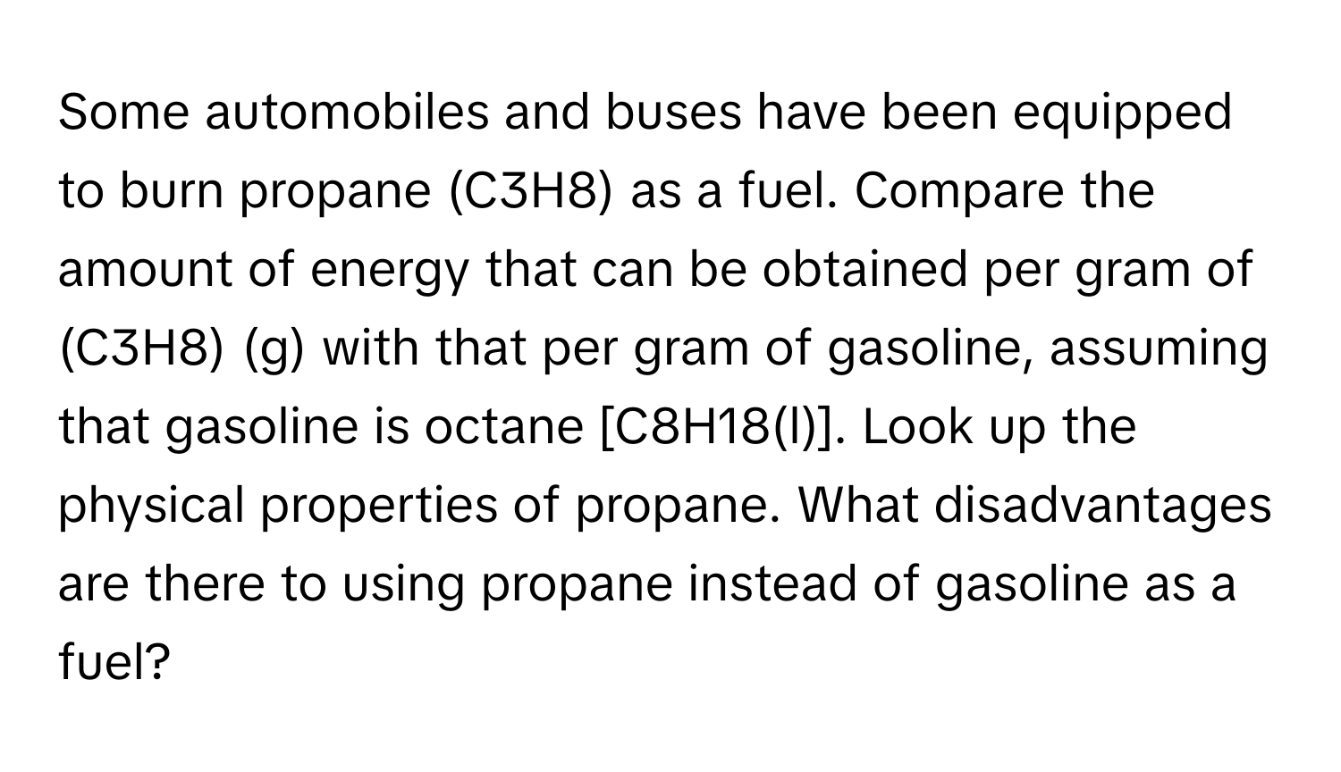 Some automobiles and buses have been equipped to burn propane (C3H8) as a fuel. Compare the amount of energy that can be obtained per gram of (C3H8) (g) with that per gram of gasoline, assuming that gasoline is octane [C8H18(l)]. Look up the physical properties of propane. What disadvantages are there to using propane instead of gasoline as a fuel?