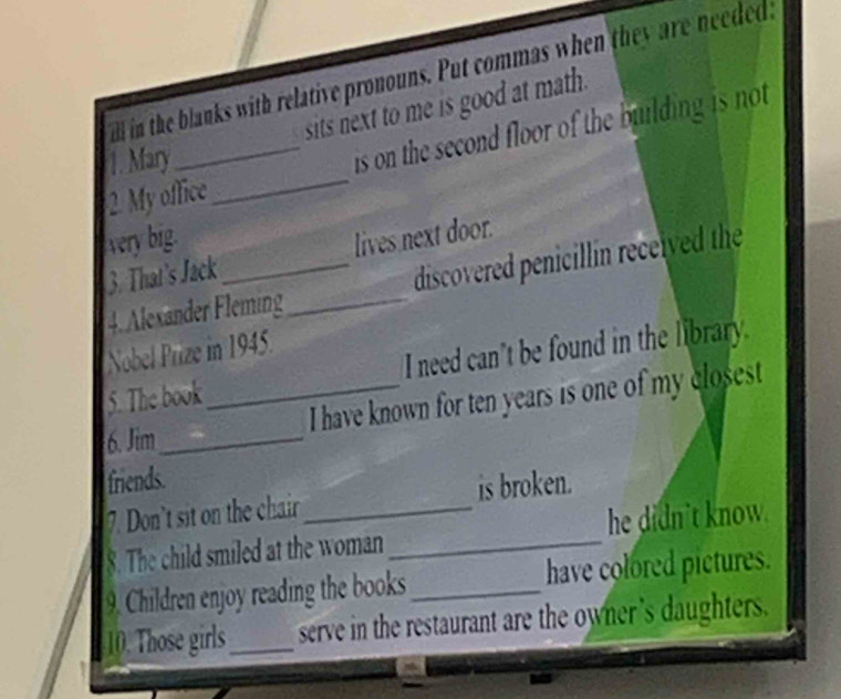 ill in the blanks with relative pronouns. Put commas when they are neededa 
sits next to me is good at math. 
2. My office _is on the second floor of the building is not 
1. Mary 
very big. 
3. That's Jack_ lives next door. 
4. Alexander Fleming_ discovered penicillin received the 
Nobel Prize in 1945. 
5. The book _I need can't be found in the library. 
I have known for ten years is one of my closest 
6. Jim_ 
friends. 
7. Don't sit on the chair_ is broken. 
8. The child smiled at the woman_ he didn't know. 
9. Children enjoy reading the books_ have colored pictures. 
10. Those girls_ serve in the restaurant are the owner 's daughters.