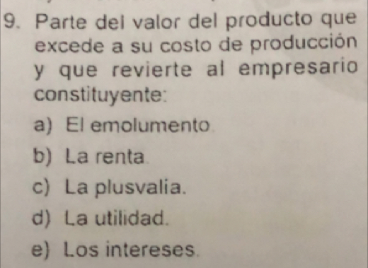 Parte del valor del producto que
excede a su costo de producción
y que revierte al empresario
constituyente:
a) El emolumento
b) La renta
c) La plusvalia.
d) La utilidad.
e) Los intereses.