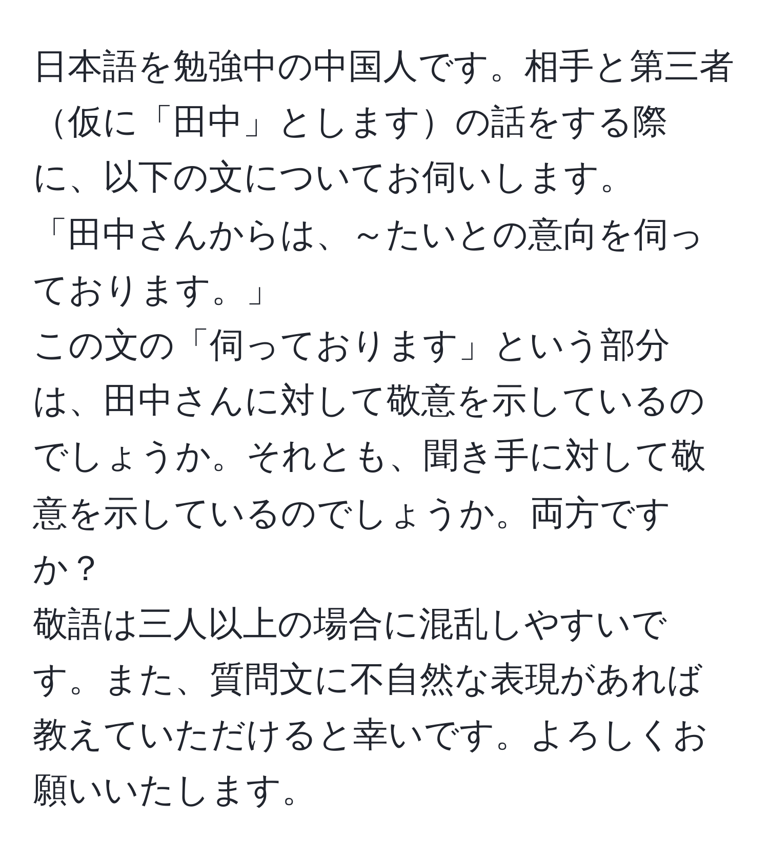 日本語を勉強中の中国人です。相手と第三者仮に「田中」としますの話をする際に、以下の文についてお伺いします。  
「田中さんからは、～たいとの意向を伺っております。」  
この文の「伺っております」という部分は、田中さんに対して敬意を示しているのでしょうか。それとも、聞き手に対して敬意を示しているのでしょうか。両方ですか？  
敬語は三人以上の場合に混乱しやすいです。また、質問文に不自然な表現があれば教えていただけると幸いです。よろしくお願いいたします。