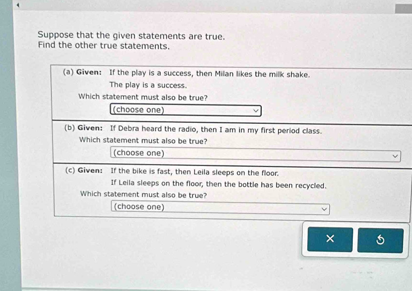 Suppose that the given statements are true. 
Find the other true statements. 
(a) Given: If the play is a success, then Milan likes the milk shake. 
The play is a success. 
Which statement must also be true? 
(choose one) 
(b) Given: If Debra heard the radio, then I am in my first period class. 
Which statement must also be true? 
(choose one) 
v 
(c) Given: If the bike is fast, then Leila sleeps on the floor. 
If Leila sleeps on the floor, then the bottle has been recycled. 
Which statement must also be true? 
(choose one) 
×