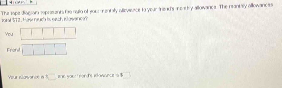 à Listen 
The tape diagram represents the ratio of your monthly allowance to your friend's monthly allowance. The monthly allowances 
total $72. How much is each allowance? 
You 
Friend 
Your allowance is $□ , and your friend's allowance is $□.