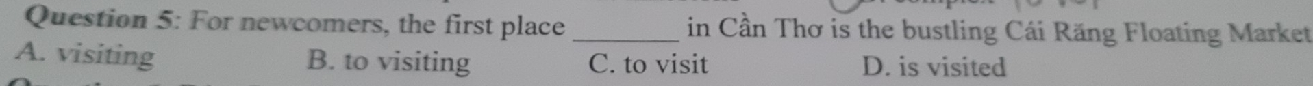 For newcomers, the first place _in Cần Thơ is the bustling Cái Răng Floating Market
A. visiting B. to visiting C. to visit D. is visited