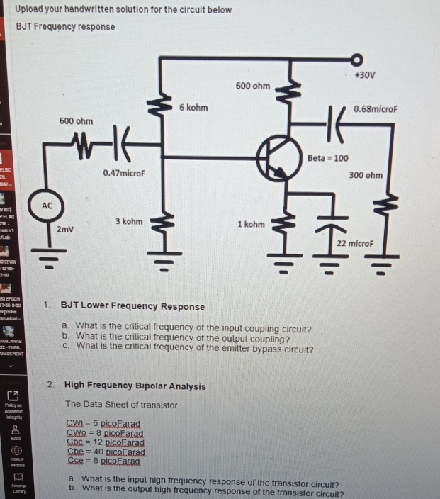 Upload your handwritten solution for the circuit below
BJT Frequency response
LBC
PELAC sney
TL 
oeics 1
12=00- 12 EPAN
200
80 EPOOM 1. BJT Lower Frequency Response
17-30-0=30 ada 
elcat 
a. What is the critical frequency of the input coupling circuit?
b. What is the critical frequency of the output coupling?
c. What is the critical frequency of the emitter bypass circuit?
I2 = F N9B NADE MENT
2. High Frequency Bipolar Analysis
Academic Pollicy en The Data Sheet of transistor
integrity _ C=5 picoFarad
c Wo =8 picoFarad
Cbc =12 picoFarad
Cbe =40 picoEarad
Cce =8 picoFarad
a. What is the input high frequency response of the transistor circuit?
Revergy Librery
b. What is the output high frequency response of the transistor circuit?