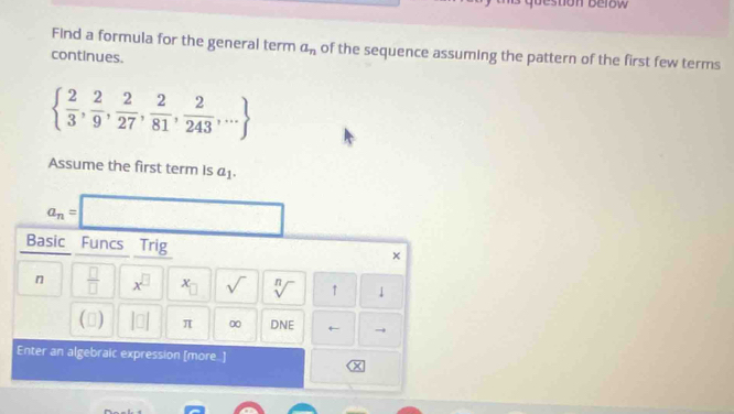 estion Below 
Find a formula for the general term a_n of the sequence assuming the pattern of the first few terms 
continues.
  2/3 , 2/9 , 2/27 , 2/81 , 2/243 ,...
Assume the first term is a_1.
a_n= □ 
Basic Funcs Trig 
×
n  □ /□   x^(□) x- sqrt() sqrt[n]() ↑ 1 
() |□ | π 0 DNE ← 
Enter an algebraic expression [more..]