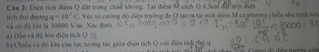 Điện tích điểm Q đặt trong chân không. Tại điểm M cách Q 4.5cm đặt một điện Q E_M
tích thứ đương q=10^(-7)C T. Véc tơ cường độ điện trường do Q tạo ra tại một điểm M có phương chiều như hình bên 
và có độ lớn là 30000 V/m. Xác định 
a) Dầu và độ lớn điện tích Q
b) Chiều và độ lớn của lực tương tác giữa điện tích Q với điện tích thử q. 
* n h n lêm , C uờng độ điện trưmg giê