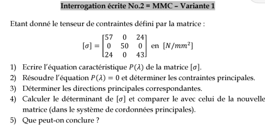 Interrogation écrite No. 2=MMC - Variante 1 
Etant donné le tenseur de contraintes défini par la matrice :
[sigma ]=beginbmatrix 57&0&24 0&50&0 24&0&43endbmatrix en [N/mm^2]
1) Ecrire l'équation caractéristique P(lambda ) de la matrice [sigma ]
2) Résoudre l'équation P(lambda )=0 et déterminer les contraintes principales. 
3) Déterminer les directions principales correspondantes. 
4) Calculer le déterminant de [σ] et comparer le avec celui de la nouvelle 
matrice (dans le système de cordonnées principales). 
5) Que peut-on conclure ?