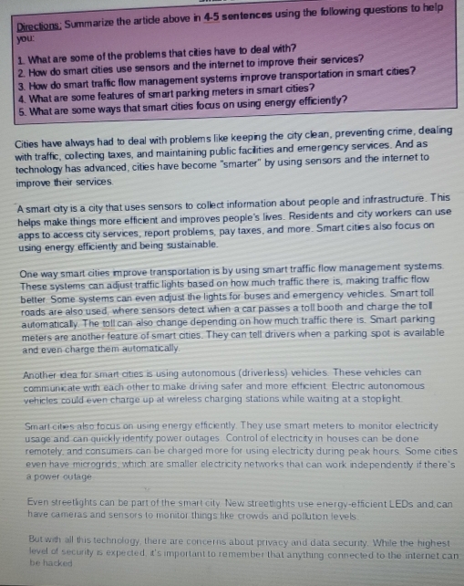 Directions; Summarize the article above in 4-5 sentences using the following questions to help
you:
1. What are some of the problems that cities have to deal with?
2. How do smart cities use sensors and the internet to improve their services?
3. How do smart traffic flow management systems improve transportation in smart cities?
4. What are some features of smart parking meters in smart cities?
5. What are some ways that smart cities focus on using energy efficiently?
Cities have always had to deal with problems like keeping the city clean, preventing crime, dealing
with traffic, collecting taxes, and maintaining public facilities and emergency services. And as
technology has advanced, cities have become "smarter" by using sensors and the internet to
improve their services.
A smart city is a city that uses sensors to collect information about people and infrastructure. This
helps make things more efficient and improves people's lives. Residents and city workers can use
apps to access city services, report problems, pay taxes, and more. Smart cities also focus on
using energy efficiently and being sustainable.
One way smart cities improve transportation is by using smart traffic flow management systems.
These systems can adjust traffic lights based on how much traffic there is, making traffic flow
better. Some systems can even adjust the lights for buses and emergency vehicles. Smart toll
roads are also used, where sensors detect when a car passes a toll booth and charge the toll
automatically. The toll can also change depending on how much traffic there is. Smart parking
meters are another feature of smart cities. They can tell drivers when a parking spot is available
and even charge them automatically.
Another idea for smart cities is using autonomous (driverless) vehicles. These vehicles can
communicate with each other to make driving safer and more efficient. Electric autonomous
vehicles could even charge up at wireless charging stations while waiting at a stoplight
Smart cities also focus on using energy efficiently. They use smart meters to monitor electricity
usage and can quickly identify power outages. Control of electricity in houses can be done
remotely, and consumers can be charged more for using electricity during peak hours. Some cities
even have microgrids, which are smaller electricity networks that can work independently if there's
a power outage
Even streetlights can be part of the smart city. New streetlights use energy-efficient LEDs and can
have cameras and sensors to monitor things like crowds and pollution levels 
But with all this technology, there are concerns about privacy and data security. While the highest
level of security is expected, it's important to remember that anything connected to the internet can
be hacked