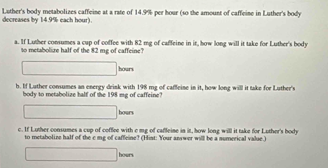 Luther's body metabolizes caffeine at a rate of 14.9% per hour (so the amount of caffeine in Luther's body 
decreases by 14.9% each hour). 
a. If Luther consumes a cup of coffee with 82 mg of caffeine in it, how long will it take for Luther's body 
to metabolize half of the 82 mg of caffeine?
□ hours
b. If Luther consumes an energy drink with 198 mg of caffeine in it, how long will it take for Luther's 
body to metabolize half of the 198 mg of caffeine?
□ hours
c. If Luther consumes a cup of coffee with c mg of caffeine in it, how long will it take for Luther's body 
to metabolize half of the c mg of caffeine? (Hint: Your answer will be a numerical value.)
□ hours