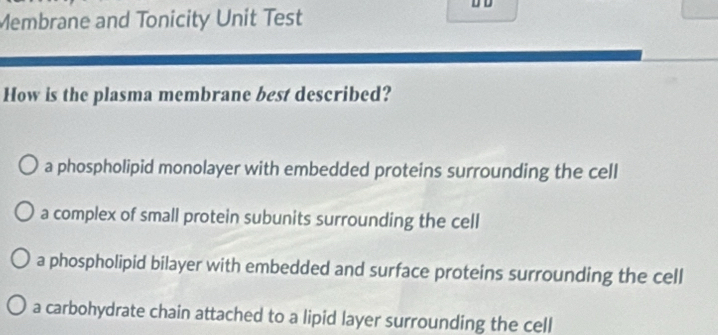 Membrane and Tonicity Unit Test D D
How is the plasma membrane best described?
a phospholipid monolayer with embedded proteins surrounding the cell
a complex of small protein subunits surrounding the cell
a phospholipid bilayer with embedded and surface proteins surrounding the cell
a carbohydrate chain attached to a lipid layer surrounding the cell