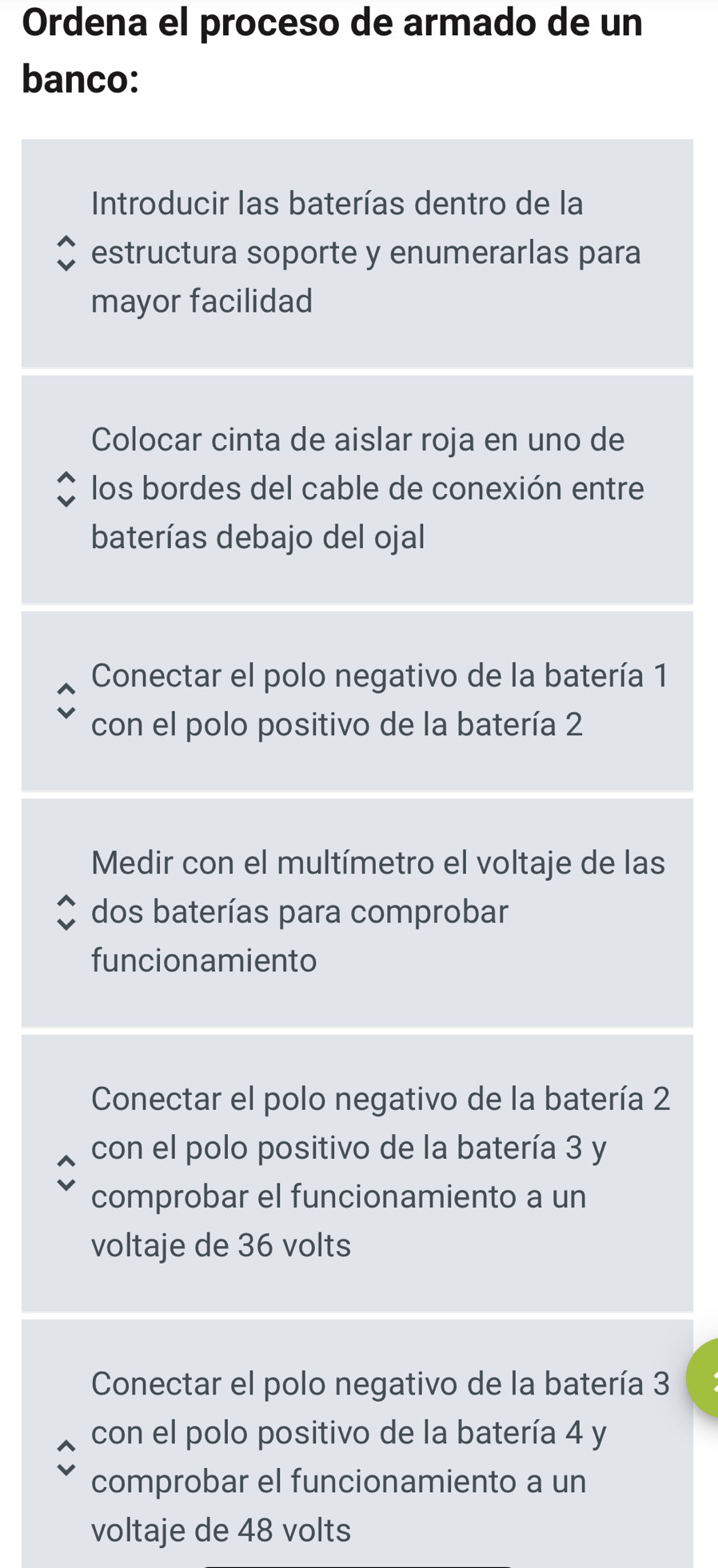 Ordena el proceso de armado de un 
banco: 
Introducir las baterías dentro de la 
estructura soporte y enumerarlas para 
mayor facilidad 
Colocar cinta de aislar roja en uno de 
los bordes del cable de conexión entre 
baterías debajo del ojal 
Conectar el polo negativo de la batería 1
con el polo positivo de la batería 2
Medir con el multímetro el voltaje de las 
dos baterías para comprobar 
funcionamiento 
Conectar el polo negativo de la batería 2
con el polo positivo de la batería 3 y 
comprobar el funcionamiento a un 
voltaje de 36 volts 
Conectar el polo negativo de la batería 3
con el polo positivo de la batería 4 y 
comprobar el funcionamiento a un 
voltaje de 48 volts