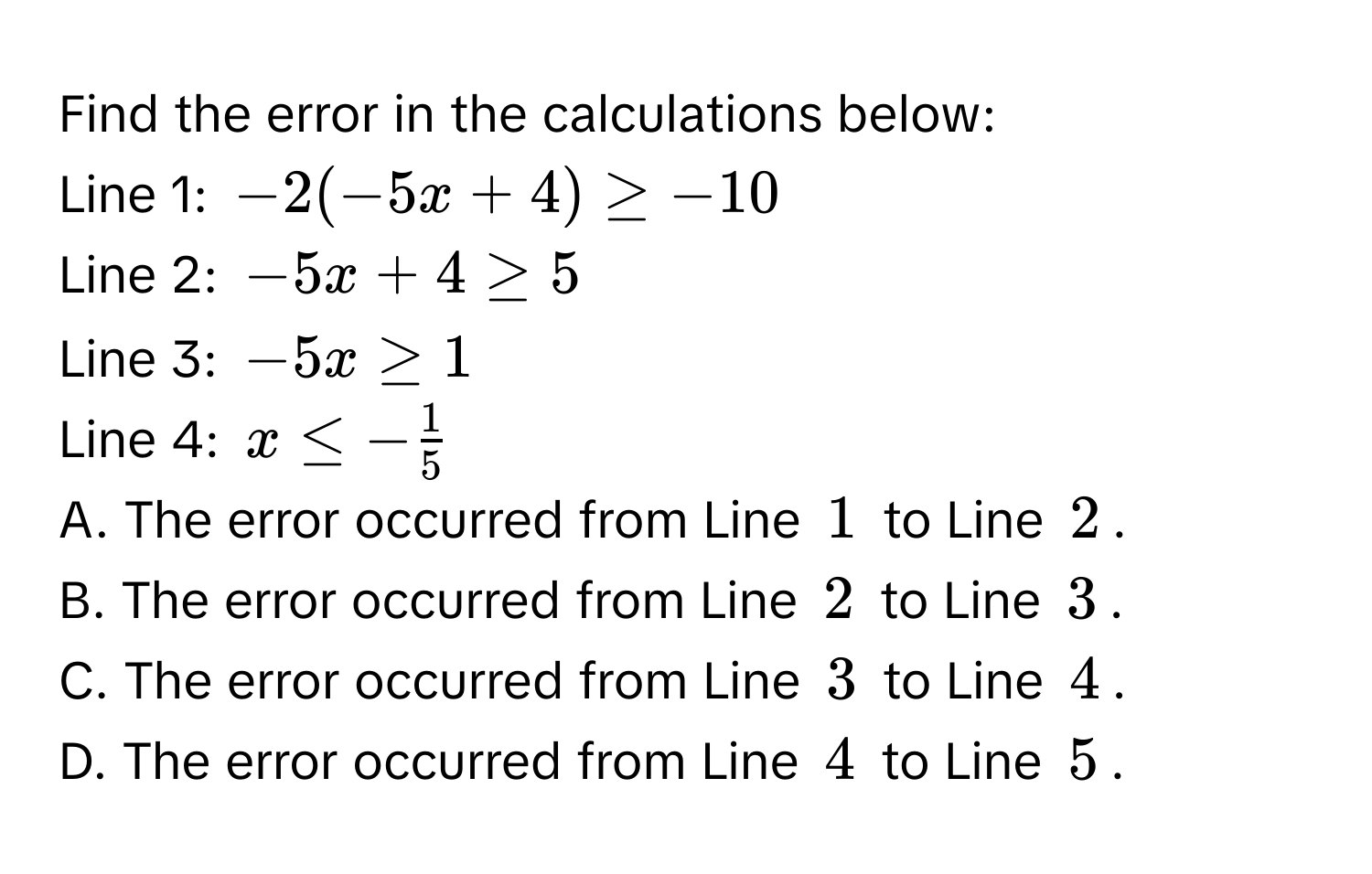 Find the error in the calculations below: 
Line 1: -2(-5x+4)≥ -10
Line 2: -5x+4≥ 5
Line 3: -5x≥ 1
Line 4: x≤ - 1/5 
A. The error occurred from Line 1 to Line 2. 
B. The error occurred from Line 2 to Line 3. 
C. The error occurred from Line 3 to Line 4. 
D. The error occurred from Line 4 to Line 5.