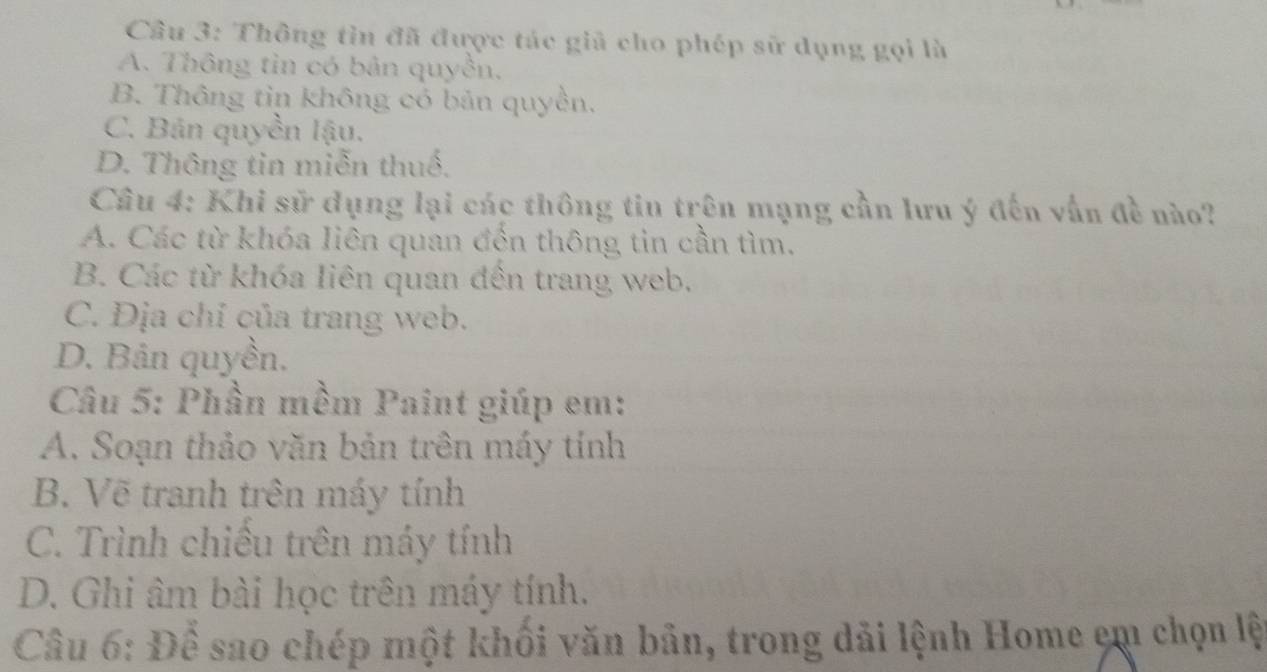 Cầu 3: Thông tìn đã được tác giả cho phép sữ dụng gọi là
A. Thông tìn có bản quyền.
B. Thông tin không có bản quyền.
C. Bản quyền lậu.
D. Thông tia miễn thuố.
Câu 4: Khi sử dụng lại các thông tiu trên mạng cần lưu ý đến vẫn đề nào?
A. Các từ khóa liên quan đến thông tin cần tìm.
B. Các từ khóa liên quan đến trang web.
C. Địa chỉ của trang web.
D. Bản quyền.
Câu 5: Phần mềm Paint giúp em:
A. Soạn thảo văn bản trên máy tính
B. Vẽ tranh trên máy tính
C. Trình chiếu trên máy tính
D. Ghi âm bài học trên máy tính.
Câu 6: Để sao chép một khối văn bản, trong dải lệnh Home em chọn lệt