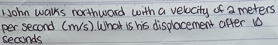 1John walks northward with a velocity of a meters
per second (m/s). What is his displacement after 10
seconds