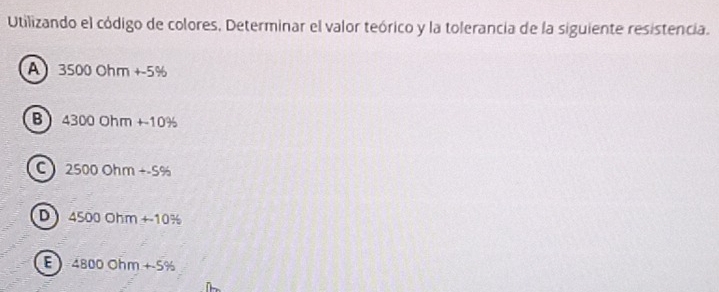 Utilizando el código de colores, Determinar el valor teórico y la tolerancia de la siguiente resistencia.
A 350 00 Oh m +-5%
B 4 3000hm+10%
C 250 0.0hm+.5%
D 4500 Ohm +-10/ 6
E 4800Ob m +5%