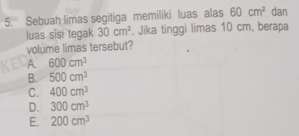 Sebuah limas segitiga memiliki luas alas 60cm^2 dan
luas sisi tegak 30cm^2. Jika tinggi limas 10 cm, berapa
volume limas tersebut?
A. 600cm^3
B. 500cm^3
C. 400cm^3
D. 300cm^3
E. 200cm^3