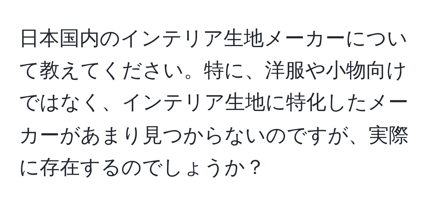 日本国内のインテリア生地メーカーについて教えてください。特に、洋服や小物向けではなく、インテリア生地に特化したメーカーがあまり見つからないのですが、実際に存在するのでしょうか？