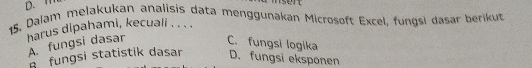 msert
15. Dalam melakukan analisis data menggunakan Microsoft Excel, fungsi dasar berikut
harus dipahami, kecuali . . . .
A. fungsi dasar C. fungsi logika
fungsi statistik dasar
D. fungsi eksponen