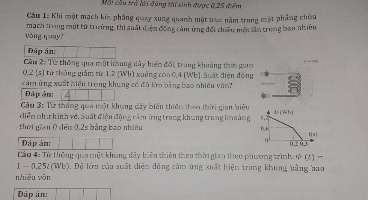 Mỗi cầu trả lời đúng thí sinh được 0,25 điểm
Câu 1: Khi một mạch kín phẳng quay xung quanh một trục nằm trong mặt phẳng chứa
mạch trong một từ trường, thì suất điện động cảm ứng đổi chiều một lần trong bao nhiêu
vòng quay?
Đáp án:
Câu 2: Từ thông qua một khung dây biến đối, trong khoảng thời gian
0,2 (s) từ thông giảm từ 1,2 (Wb) xuống còn 0,4 (Wb). Suất điện động
cảm ứng xuất hiện trong khung có độ lớn bằng bao nhiêu vôn?
Đáp án:
Câu 3: Từ thông qua một khung dây biến thiên theo thời gian biểu Φ (Wb)
diễn như hình vẽ. Suất điện động cảm ứng trong khung trong khoảng 1, 2
thời gian 0 đến 0,2s bằng bao nhiêu 0,6
t(s)
0
Đáp án: 0, 2 0, 3
Câu 4: Từ thông qua một khung dây biến thiên theo thời gian theo phương trình: phi (t)=
1-0,25 t(Wb). Độ lớn của suất điện động cảm ứng xuất hiện trong khung bằng bao
nhiêu vôn
Đáp án: