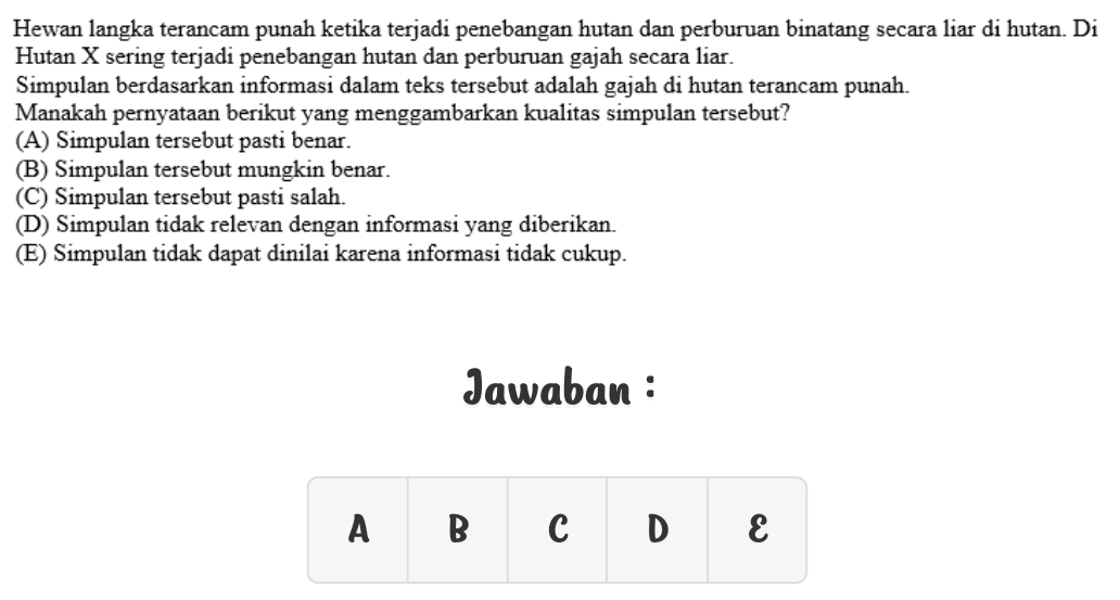 Hewan langka terancam punah ketika terjadi penebangan hutan dan perburuan binatang secara liar di hutan. Di
Hutan X sering terjadi penebangan hutan dan perburuan gajah secara liar.
Simpulan berdasarkan informasi dalam teks tersebut adalah gajah di hutan terancam punah.
Manakah pernyataan berikut yang menggambarkan kualitas simpulan tersebut?
(A) Simpulan tersebut pasti benar.
(B) Simpulan tersebut mungkin benar.
(C) Simpulan tersebut pasti salah.
(D) Simpulan tidak relevan dengan informasi yang diberikan.
(E) Simpulan tidak dapat dinilai karena informasi tidak cukup.
Jawaban :
A B C D ε