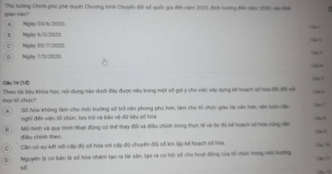 Thủ tướng Chính phủ phê duyệt Chương trình Chuyến đối số quốc gia đến năm 2025, định hướng đến năm 2030, vào thời
gian nào?
A Ngày 03/6/2020.
Cl ?
B Ngày 6/3/2020.
C Ngày 03/7/2020.
Cão 3
D Ngày 7/3/2020.
Cầué
Cl s
Câu 16 (10)
Theo tài liệu khóa học, nội dung nào dưới đây được nêu trong một số gọi ý cho việc xây dựng kế hoạch số hoa đổi đối với
mọi tổ chức?
A Số hóa không làm cho môi trường số trở nên phong phủ hơn, làm cho tổ chức giáu tài sản hơn, nên luôn căn
nghĩ đến việc tố chức, lưu trữ và bảo vệ dữ liệu số hóa. 5l 8
B Mô hình và quy trình hoạt động có thể thay đối và điều chỉnh trong thực tế và do đó kế hoạch số hoa cùng căn
Cao 9
điều chỉnh theo.
C Cần có sự kết nối cấp độ số hóa với cấp độ chuyển đối số khi lập kế hoạch số hóa. Gm 10
D Nguyên lý cơ bản là số hóa nhâm tạo ra tài sản, tạo ra cơ hội số cho hoạt động của tổ chức trong mới trường
Su 1F
số
Cầu 1