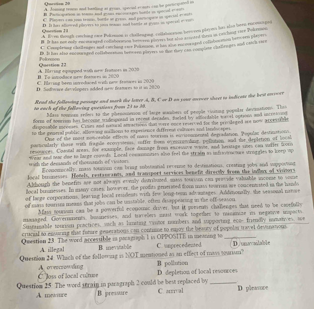 A. Joming teams and battling at gyms, special events can be participated in
B. Participation in teams and gyms encourages battle in special events
C. Players can join teams, battle at gyms, and participate in special events
D. It has allowed players to join teams and battle at gyms in special events
A. Even though catching rare Pokemon is challenging, collaboration between players has also been encoutaged
Question 21
B. It has not only encouraged collaboration between players but also assisted them in catching rare Pokemon
C. Completing challenges and catching rare Pokemon, it has also encouraged collaboration between players
Pokemon D. It has also encouraged collaboration between players so that they can complete challenges and catch rare
Question 22
A. Having equipped with new features in 2020
B. To introduce new features in 2020
C. Having been introduced with new features in 2020
D. Software developers added new features to it in 2020
Read the following passage and mark the letter A, B, C or D on your answer sheet to indicate the best answer
to each of the following questions from 23 to 30.
Mass tourism refers to the phenomenon of large numbers of people visiting popular destinations. This
form of tourism has become widespread in recent decades, fueled by affordable travel options and increasing
disposable incomes. Cities and natural attractions that were once reserved for the privileged are now accessible
to the general public, allowing millions to experience different cultures and landscapes.
One of the most noticeable effects of mass tourism is environmental degradation. Popular destinations
particularly those with fragile ecosystems, suffer from overcrowding, pollution, and the depletion of local
resources. Coastal areas, for example, face damage from excessive waste, and heritage sites can suffer from
wear and tear due to large crowds. Local communities also feel the strain as infrastructure struggles to keep up
with the demands of thousands of visitors.
Economically, mass tourism can bring substantial revenue to destinations, creating jobs and supporting
local businesses. Hotels, restaurants, and transport services benefit directly from the influx of visitors
Although the benefits are not always evenly distributed, mass tourism can provide valuable income to some
local businesses. In many cases, however, the profits generated from mass tourism are concentrated in the hands
of large corporations, leaving local residents with few long-term advantages. Additionally, the seasonal nature
of mass tourism means that jobs can be unstable, often disappearing in the off-season
Mass tourism can be a powerful economic driver, but it presents challenges that need to be carefully
managed. Governments, businesses, and travelers must work together to minimize its negative impacts
Sustainable tourism practices, such as limiting visitor numbers and supporting eco- friendly initiatives, are
crucial to ensuring that future generations can continue to enjoy the beauty of popular travel destinations.
Question 23: The word accessible in paragraph 1 is OPPOSITE in meaning to_
A. illegal B. inevitable C. unprecedented D/unavailable
Question 24: Which of the following is NOT mentioned as an effect of mass tourism?
A overcrowding B. pollution
C. loss of local culture D. depletion of local resources
Question 25: The word strain in paragraph 2 could be best replaced by_
A. measure B pressure C. arrival D. pleasure