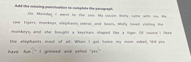 Add the missing punctuation to complete the paragraph. 
On Monday I went to the zoo. My cousin Molly came with me. We 
saw tigers, monkeys, elephants zebras and bears. Molly loved visiting the 
monkeys, and she bought a keychain shaped like a tiger. Of course I liked 
the elephants most of all. When I got home my mom asked, “did you 
have fun ” I grinned and yelled“yes  n