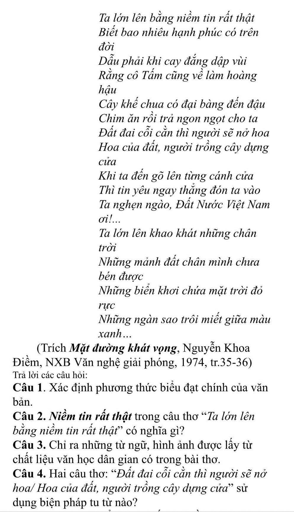 Ta lớn lên bằng niềm tin rất thật 
Biết bao nhiêu hạnh phúc có trên 
đời 
Dẫu phải khi cay đắng dập vùi 
Rằng cô Tấm cũng về làm hoàng 
hậu 
Cây khế chua có đại bàng đến đậu 
Chim ăn rồi trả ngon ngọt cho ta 
Đất đai cỗi cằn thì người sẽ nở hoa 
Hoa của đất, người trồng cây dựng 
cửa 
Khi ta đến gõ lên từng cánh cửa 
Thì tin yêu ngay thắng đón ta vào 
Ta nghẹn ngào, Đất Nước Việt Nam 
σi!... 
Ta lớn lên khao khát những chân 
trời 
Những mảnh đất chân mình chưa 
bén được 
Những biển khơi chứa mặt trời đỏ 
rực 
Những ngàn sao trôi miết giữa màu 
xanh... 
(Trích Mặt đường khát vọng, Nguyễn Khoa 
Điềm, NXB Văn nghệ giải phóng, 1974, tr.35-36) 
Trả lời các câu hỏi: 
Câu 1. Xác định phương thức biểu đạt chính của văn 
bản. 
Câu 2. Niềm tin rất thật trong câu thơ “Ta lớn lên 
bằng niềm tin rất thật” có nghĩa gì? 
Câu 3. Chỉ ra những từ ngữ, hình ảnh được lấy từ 
chất liệu văn học dân gian có trong bài thơ. 
Câu 4. Hai câu thơ: “Đất đai cỗi cằn thì người sẽ nở 
hoa/ Hoa của đất, người trồng cây dựng cửa'' sử 
dụng biện pháp tu từ nào?