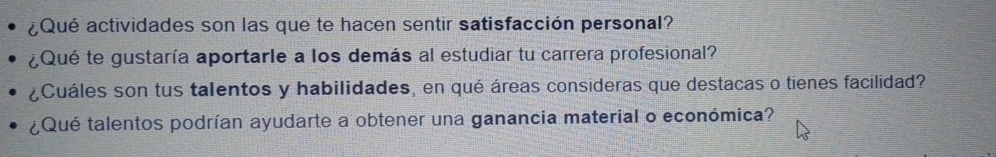 ¿Qué actividades son las que te hacen sentir satisfacción personal? 
¿Qué te gustaría aportarle a los demás al estudiar tu carrera profesional? 
¿Cuáles son tus talentos y habilidades, en qué áreas consideras que destacas o tienes facilidad? 
¿Qué talentos podrían ayudarte a obtener una ganancia material o económica?