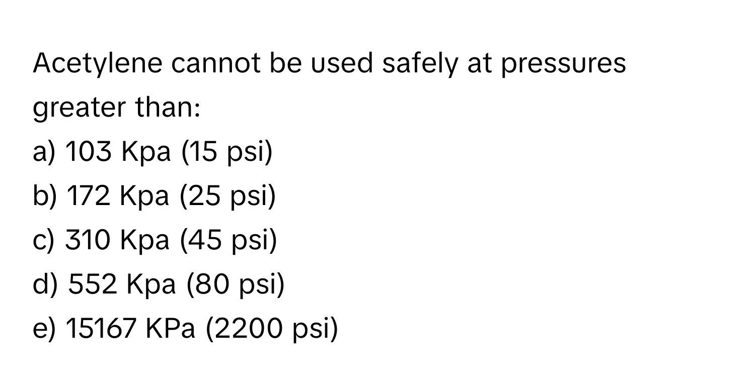 Acetylene cannot be used safely at pressures greater than:

a) 103 Kpa (15 psi) 
b) 172 Kpa (25 psi) 
c) 310 Kpa (45 psi) 
d) 552 Kpa (80 psi) 
e) 15167 KPa (2200 psi)