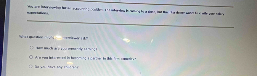 You are interviewing for an accounting position. The interview is coming to a close, but the interviewer wants to clarify your salary 
expectations. 
_ 
What question might nterviewer ask? 
How much are you presently earning? 
Are you interested in becoming a partner in this firm someday? 
Do you have any children?