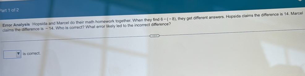 Error Analysis Hopsida and Marcel do their math homework together. When they find 6-(-8) , they get different answers. Hopsida claims the difference is 14. Marcel
claims the difference is - 14. Who is correct? What error likely led to the incorrect difference?
is correct.