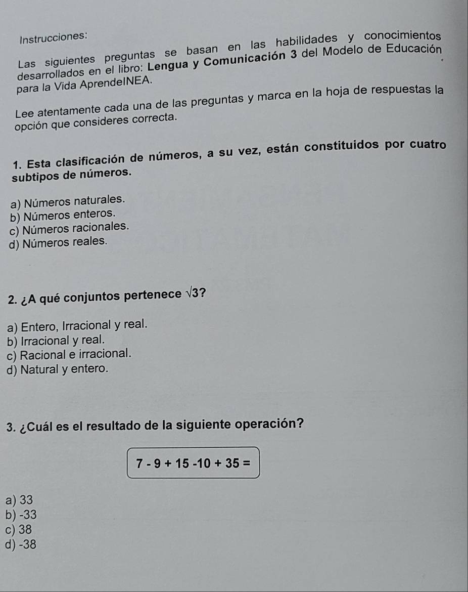 Instrucciones:
Las siguientes preguntas se basan en las habilidades y conocimientos
desarrollados en el libro: Lengua y Comunicación 3 del Modelo de Educación
para la Vida AprendeINEA.
Lee atentamente cada una de las preguntas y marca en la hoja de respuestas la
opción que consideres correcta.
1. Esta clasificación de números, a su vez, están constituidos por cuatro
subtipos de números.
a) Números naturales.
b) Números enteros.
c) Números racionales.
d) Números reales.
2. ¿A qué conjuntos pertenece sqrt(3) ?
a) Entero, Irracional y real.
b) Irracional y real.
c) Racional e irracional.
d) Natural y entero.
3. ¿Cuál es el resultado de la siguiente operación?
7-9+15-10+35=
a) 33
b) -33
c) 38
d) -38