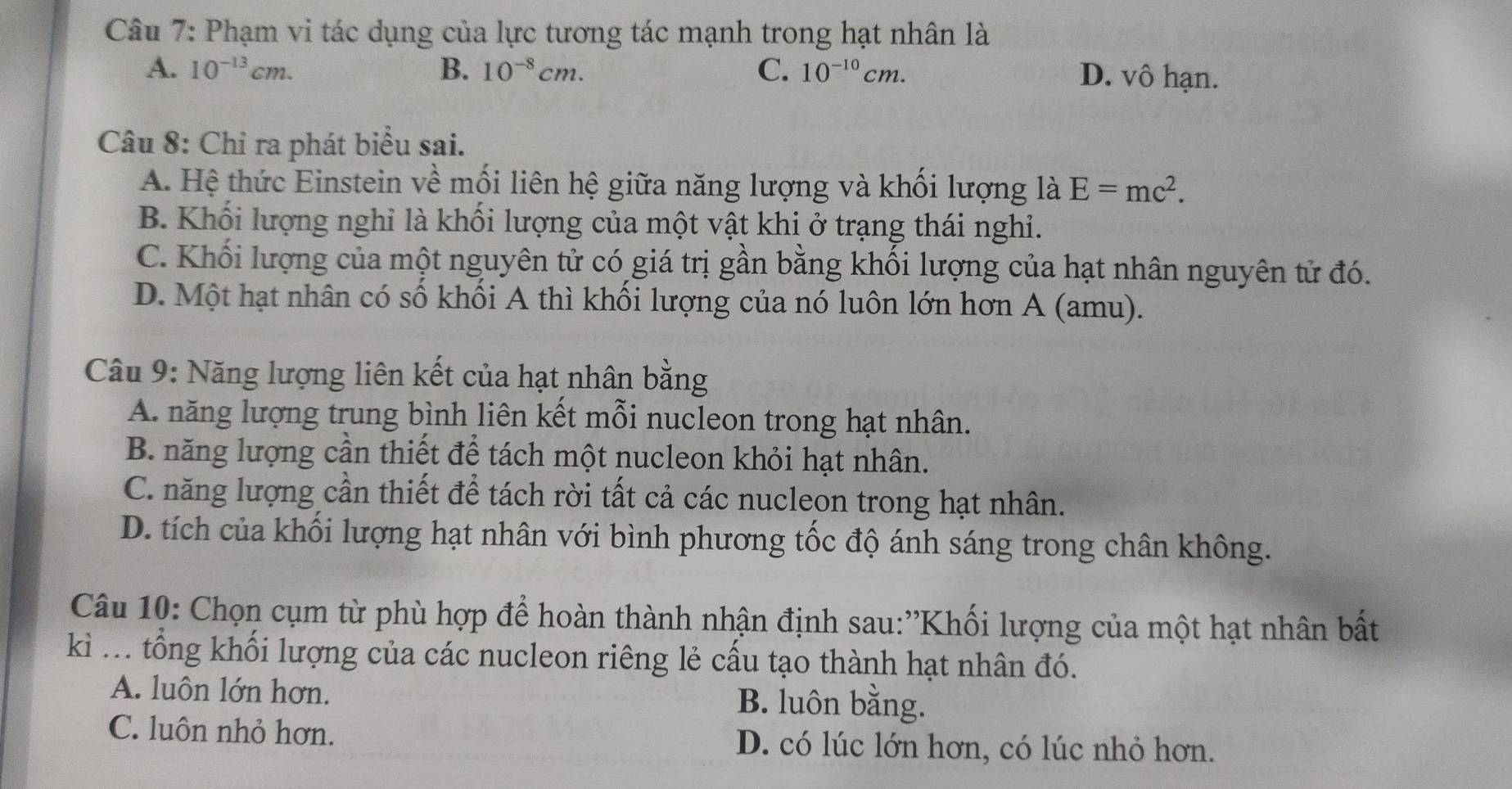 Phạm vi tác dụng của lực tương tác mạnh trong hạt nhân là
A. 10^(-13)cm. B. 10^(-8)cm. C. 10^(-10)cm. D. vô hạn.
Câu 8: Chỉ ra phát biểu sai.
A. Hệ thức Einstein về mối liên hệ giữa năng lượng và khối lượng là E=mc^2.
B. Khối lượng nghỉ là khối lượng của một vật khi ở trạng thái nghỉ.
C. Khối lượng của một nguyên tử có giá trị gần bằng khối lượng của hạt nhân nguyên tử đó.
D. Một hạt nhân có số khối A thì khối lượng của nó luôn lớn hơn A (amu).
Câu 9: Năng lượng liên kết của hạt nhân bằng
A. năng lượng trung bình liên kết mỗi nucleon trong hạt nhân.
B. năng lượng cần thiết để tách một nucleon khỏi hạt nhân.
C. năng lượng cần thiết để tách rời tất cả các nucleon trong hạt nhân.
D. tích của khối lượng hạt nhân với bình phương tốc độ ánh sáng trong chân không.
Câu 10: Chọn cụm từ phù hợp để hoàn thành nhận định sau:''Khối lượng của một hạt nhân bất
kì ... tổng khối lượng của các nucleon riêng lẻ cầu tạo thành hạt nhân đó.
A. luôn lớn hơn. B. luôn bằng.
C. luôn nhỏ hơn. D. có lúc lớn hơn, có lúc nhỏ hơn.