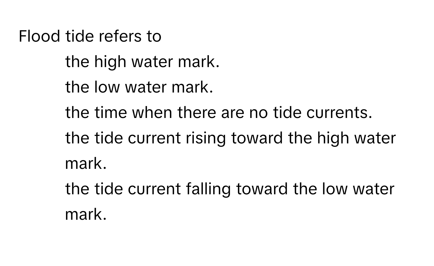 Flood tide refers to
1) the high water mark.
2) the low water mark.
3) the time when there are no tide currents.
4) the tide current rising toward the high water mark.
5) the tide current falling toward the low water mark.