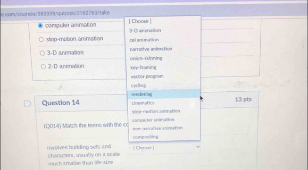 com/courses/380338/quizzes/2160763/take
computer animation [ Choose ]
3-D animation
stop-motion animation cel animation
3-D animation narrative animation
onion-skinning
2-D animation key-framing
vector program
cycling
rendering
Question 14 cinematics 13 pts
stop-motion animation
(Q014) Match the terms with the co computer animation
non-narrative animation
compositing
involves building sets and [ Choose ]
characters, usually on a scale
much smaller than life-size