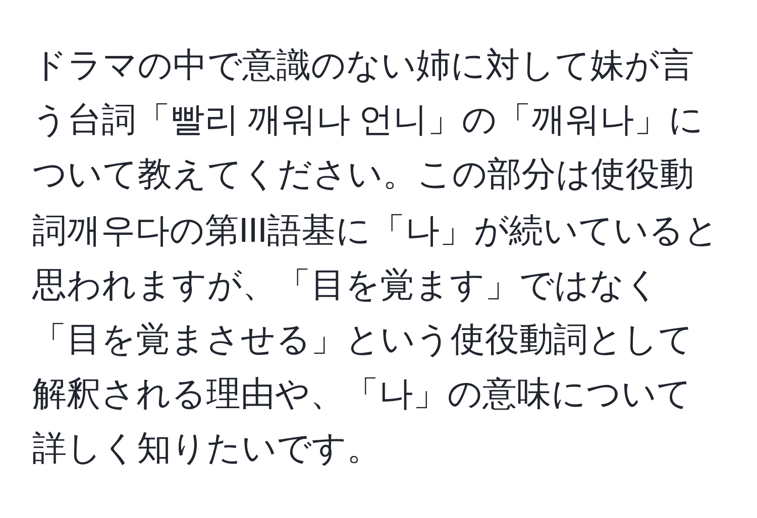 ドラマの中で意識のない姉に対して妹が言う台詞「빨리 깨워나 언니」の「깨워나」について教えてください。この部分は使役動詞깨우다の第III語基に「나」が続いていると思われますが、「目を覚ます」ではなく「目を覚まさせる」という使役動詞として解釈される理由や、「나」の意味について詳しく知りたいです。