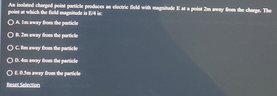 An isolated charged point particle produces an electric field with magnitude E at a point 2m away from the charge. The
point at which the field magnitude is E/4 is:
A. 1m away from the particle
B. 2m away from the particle
C. 8m away from the particle
D. 4m away from the particle
E. 0.5m away from the particle
Reset Selection