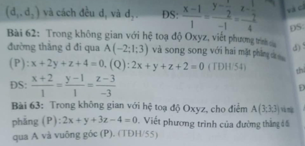 (d_1,d_2) và cách đều d, và d_2. DS:  (x-1)/1 =frac y- 1/2 -1=frac z- 1/2 4 và cá 
DS: 
Bài 62: Trong không gian với hệ toạ độ Oxyz, viết phương trình của d) 
đường thăng d đi qua A(-2;1;3) và song song với hai mặt phăng cáa sho 
(P): x+2y+z+4=0, (Q): 2x+y+z+2=0 (TDH/54) thi 
DS:  (x+2)/1 = (y-1)/1 = (z-3)/-3 
D 
Bài 63: Trong không gian với hệ toạ độ Oxyz, cho điểm A(3;3;3) và mị 
phẳng (P): 2x+y+3z-4=0. Viết phương trình của đường thăng đố 
qua A và vuông góc (P). (TĐH/55)