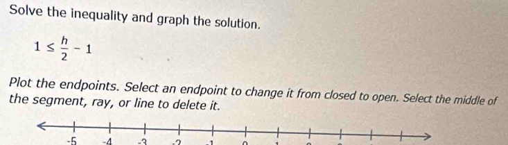 Solve the inequality and graph the solution.
1≤  h/2 -1
Plot the endpoints. Select an endpoint to change it from closed to open. Select the middle of 
the segment, ray, or line to delete it.
-5 -4 -3 -7 -1 ^ `