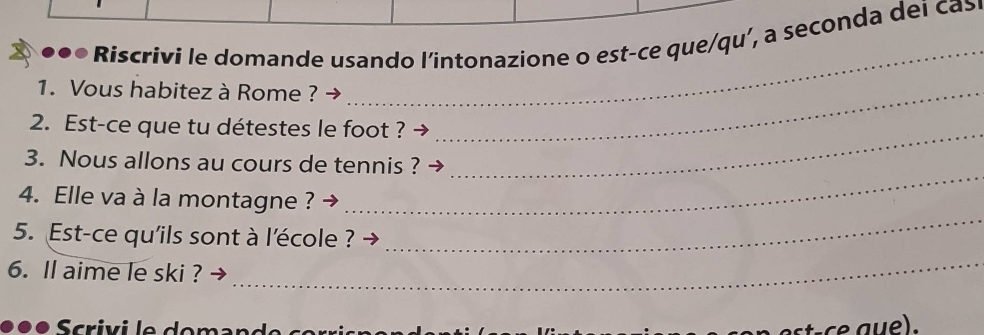 ●●● Riscrivi le domande usando l’intonazione o est-ce que/qu’, a seconda dei cas 
1. Vous habitez à Rome ?_ 
_ 
2. Est-ce que tu détestes le foot ?_ 
_ 
3. Nous allons au cours de tennis ? 
_ 
4. Elle va à la montagne ? 
5. Est-ce qu'ils sont à l'école ? 
6. ll aime le ski ? 
_