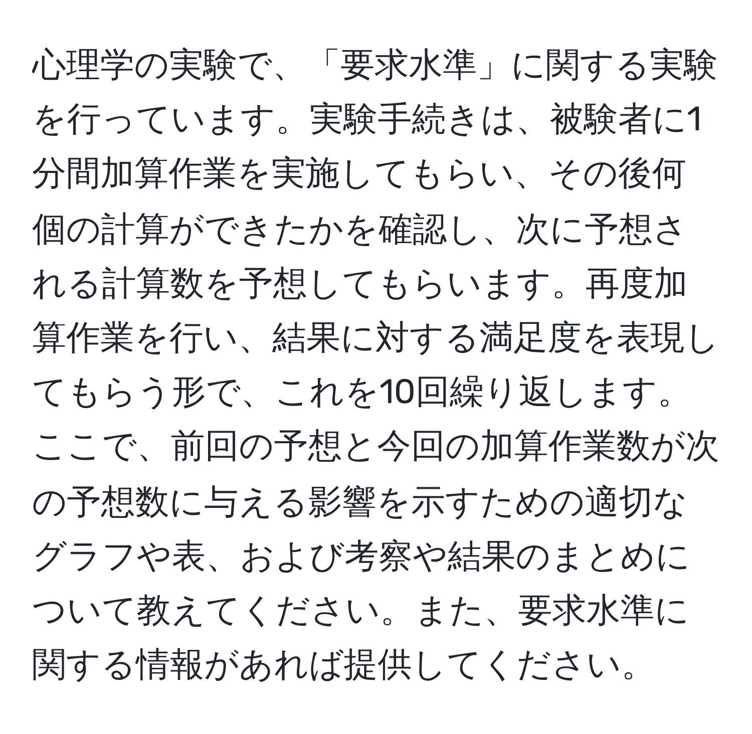 心理学の実験で、「要求水準」に関する実験を行っています。実験手続きは、被験者に1分間加算作業を実施してもらい、その後何個の計算ができたかを確認し、次に予想される計算数を予想してもらいます。再度加算作業を行い、結果に対する満足度を表現してもらう形で、これを10回繰り返します。ここで、前回の予想と今回の加算作業数が次の予想数に与える影響を示すための適切なグラフや表、および考察や結果のまとめについて教えてください。また、要求水準に関する情報があれば提供してください。