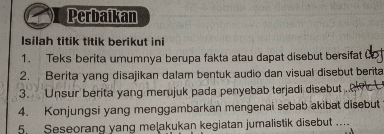 Perbaikan 
Isilah titik titik berikut ini 
1. Teks berita umumnya berupa fakta atau dapat disebut bersifat Co 
2. Berita yang disajikan dalam bentuk audio dan visual disebut berita 
3. Unsur berita yang merujuk pada penyebab terjadi disebut 2er 
4. Konjungsi yang menggambarkan mengenai sebab akibat disebut 
5. Seseorang yang meļakukan kegiatan jurnalistik disebut ...