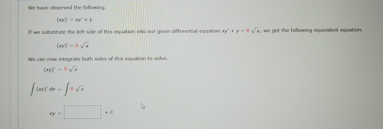 We have observed the following.
(xy)'=xy'+y
If we substitute the left side of this equation into our given differential equation xy'+y=8sqrt(x) , we get the following equivalent equation.
(xy)'=8sqrt(x)
We can now integrate both sides of this equation to solve.
(xy)'=8sqrt(x)
∈t (xy)'dx=∈t 8sqrt(x)
xy=□ +C