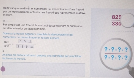 Hem vist que en dividir el numerador i el denominador d'una fracció 
per un mateix nombre obtenim una fracció que representa la mateixa 
mesura. 
a 
Per simplificar una fracció és molt útil descompondre el numerador
 825/330 
i el denominador en factors primers. 
Observa la fracció següent i completa la descomposició del 
numerador i el denominador en factors primers.
 825/330 = 3· 5· 11/2· 3· 5· 11 
b 
?· ?· ?· ? 
Analitza els factors primers i proposa una estratègia per simplificar ?·?·?·? 
fàcilment la fracció.