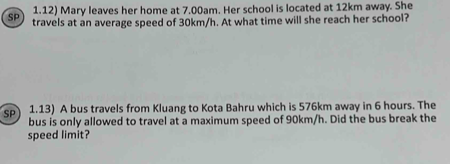 1.12) Mary leaves her home at 7.00am. Her school is located at 12km away. She 
SP travels at an average speed of 30km/h. At what time will she reach her school? 
SP 1.13) A bus travels from Kluang to Kota Bahru which is 576km away in 6 hours. The 
bus is only allowed to travel at a maximum speed of 90km/h. Did the bus break the 
speed limit?