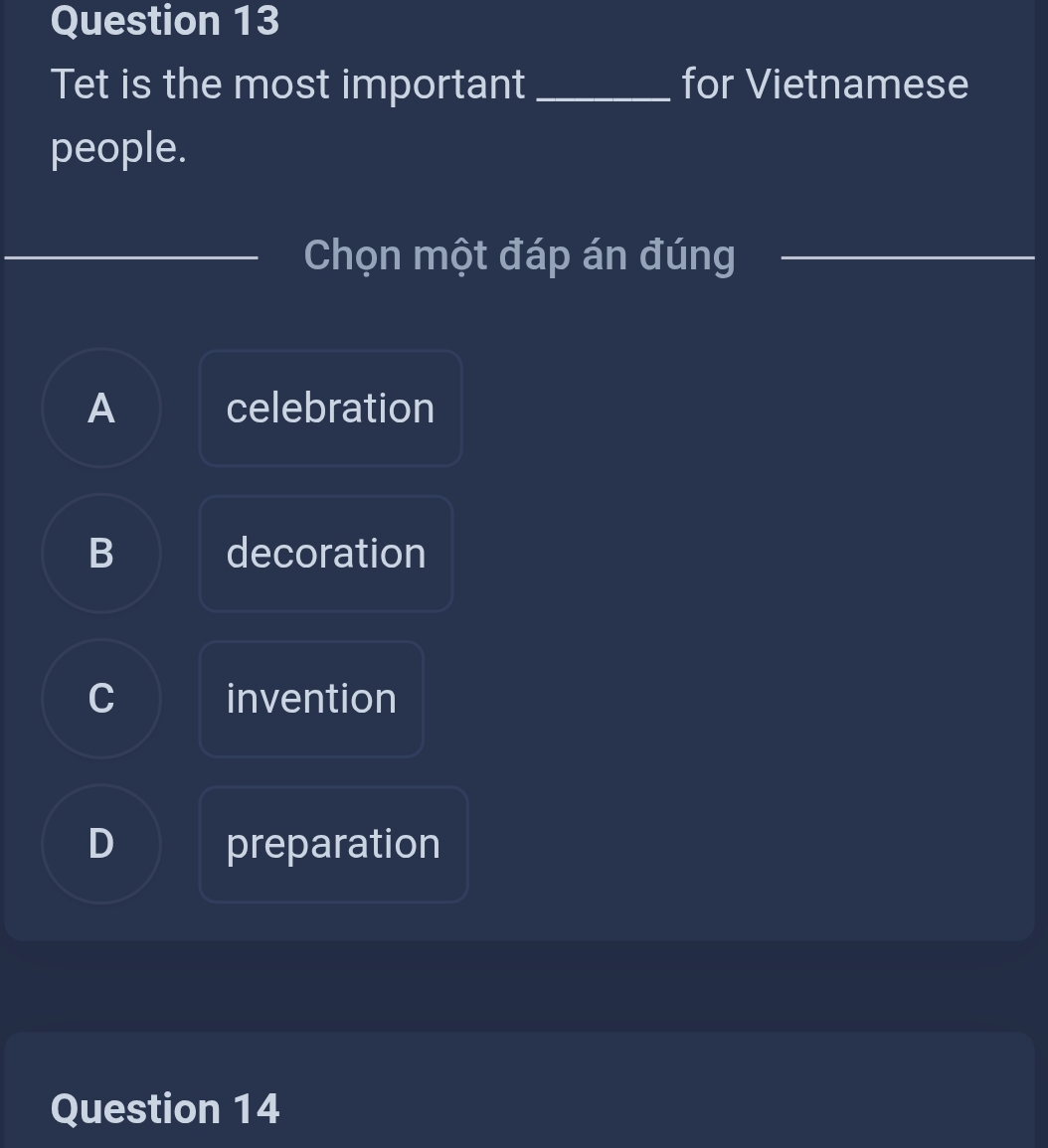 Tet is the most important _for Vietnamese
people.
Chọn một đáp án đúng_
A celebration
B decoration
C invention
D preparation
Question 14