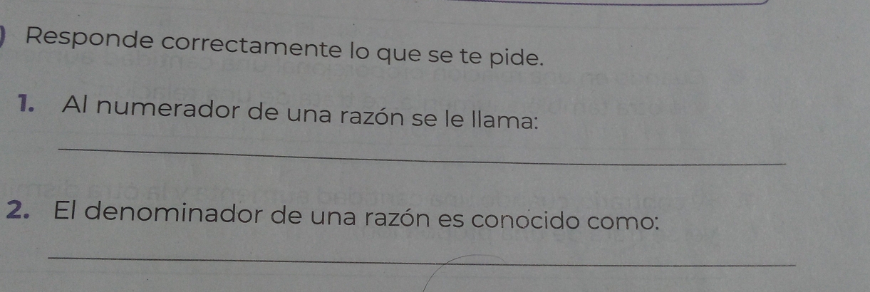 Responde correctamente lo que se te pide. 
1. Al numerador de una razón se le llama: 
_ 
2. El denominador de una razón es conocido como: 
_